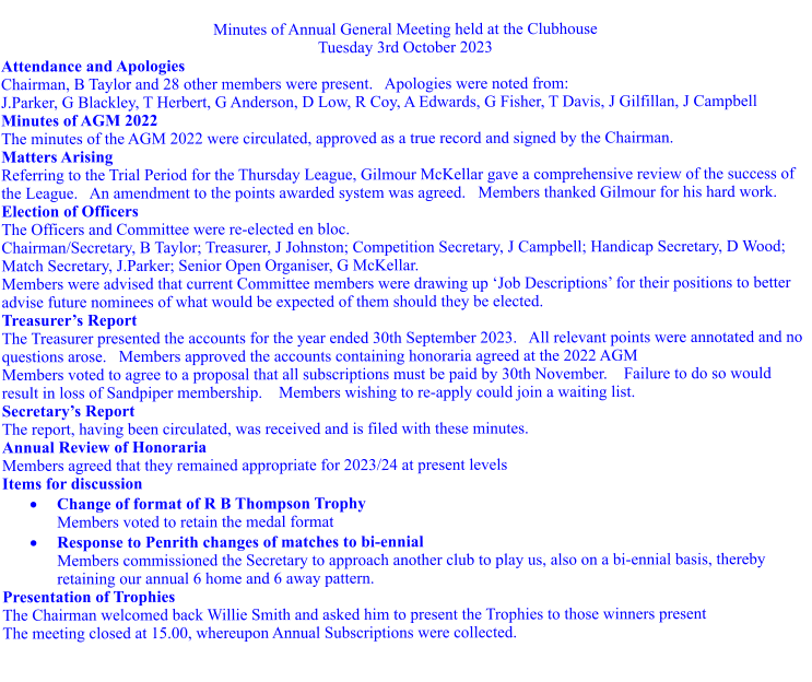 Minutes of Annual General Meeting held at the Clubhouse Tuesday 3rd October 2023 Attendance and Apologies Chairman, B Taylor and 28 other members were present.   Apologies were noted from: J.Parker, G Blackley, T Herbert, G Anderson, D Low, R Coy, A Edwards, G Fisher, T Davis, J Gilfillan, J Campbell Minutes of AGM 2022 The minutes of the AGM 2022 were circulated, approved as a true record and signed by the Chairman. Matters Arising Referring to the Trial Period for the Thursday League, Gilmour McKellar gave a comprehensive review of the success of the League.   An amendment to the points awarded system was agreed.   Members thanked Gilmour for his hard work. Election of Officers The Officers and Committee were re-elected en bloc.     Chairman/Secretary, B Taylor; Treasurer, J Johnston; Competition Secretary, J Campbell; Handicap Secretary, D Wood; Match Secretary, J.Parker; Senior Open Organiser, G McKellar.  Members were advised that current Committee members were drawing up Job Descriptions for their positions to better advise future nominees of what would be expected of them should they be elected.    Treasurers Report The Treasurer presented the accounts for the year ended 30th September 2023.   All relevant points were annotated and no questions arose.   Members approved the accounts containing honoraria agreed at the 2022 AGM Members voted to agree to a proposal that all subscriptions must be paid by 30th November.    Failure to do so would result in loss of Sandpiper membership.    Members wishing to re-apply could join a waiting list. Secretarys Report The report, having been circulated, was received and is filed with these minutes. Annual Review of Honoraria Members agreed that they remained appropriate for 2023/24 at present levels Items for discussion 	Change of format of R B Thompson Trophy Members voted to retain the medal format 	Response to Penrith changes of matches to bi-ennial Members commissioned the Secretary to approach another club to play us, also on a bi-ennial basis, thereby retaining our annual 6 home and 6 away pattern. Presentation of Trophies The Chairman welcomed back Willie Smith and asked him to present the Trophies to those winners present The meeting closed at 15.00, whereupon Annual Subscriptions were collected.